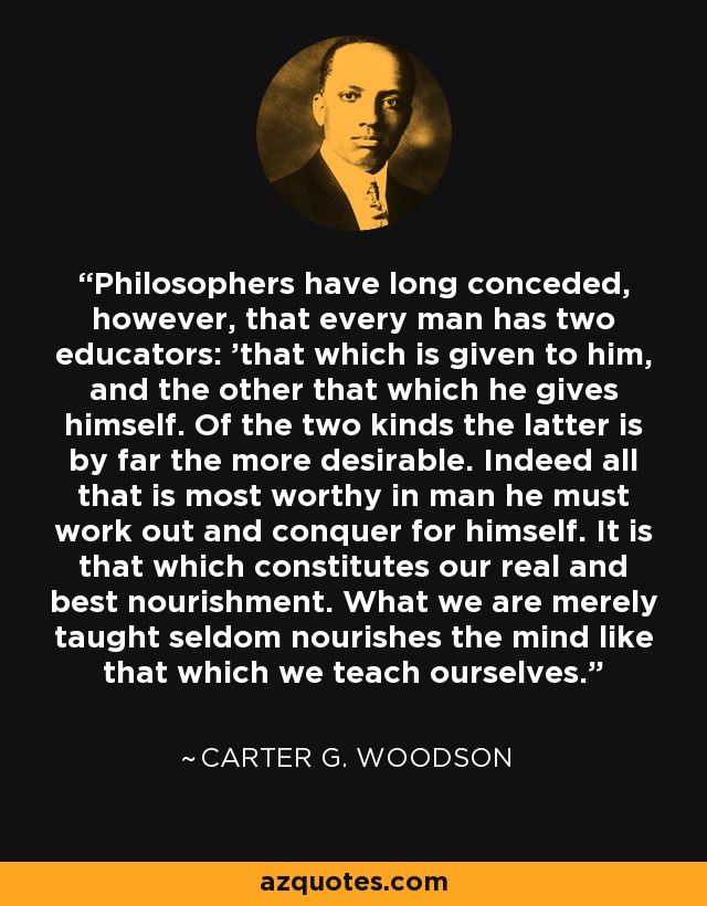 Philosophers have long conceded, however, that every man has two educators: 'that which is given to him, and the other that which he gives himself. Of the two kinds the latter is by far the more desirable. Indeed all that is most worthy in man he must work out and conquer for himself. It is that which constitutes our real and best nourishment. What we are merely taught seldom nourishes the mind like that which we teach ourselves. - Carter G. Woodson