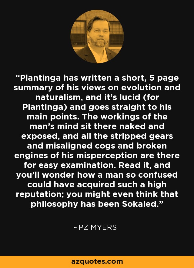 Plantinga has written a short, 5 page summary of his views on evolution and naturalism, and it’s lucid (for Plantinga) and goes straight to his main points. The workings of the man's mind sit there naked and exposed, and all the stripped gears and misaligned cogs and broken engines of his misperception are there for easy examination. Read it, and you'll wonder how a man so confused could have acquired such a high reputation; you might even think that philosophy has been Sokaled. - PZ Myers
