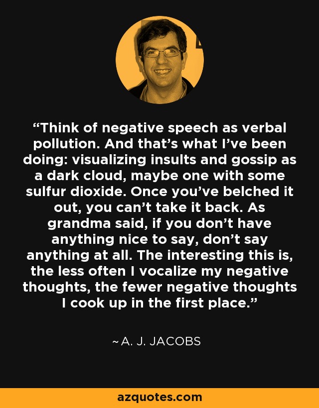 Think of negative speech as verbal pollution. And that's what I've been doing: visualizing insults and gossip as a dark cloud, maybe one with some sulfur dioxide. Once you've belched it out, you can't take it back. As grandma said, if you don't have anything nice to say, don't say anything at all. The interesting this is, the less often I vocalize my negative thoughts, the fewer negative thoughts I cook up in the first place. - A. J. Jacobs