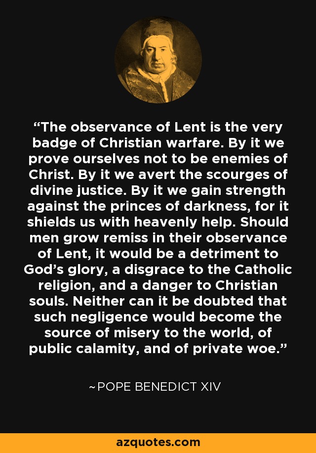 The observance of Lent is the very badge of Christian warfare. By it we prove ourselves not to be enemies of Christ. By it we avert the scourges of divine justice. By it we gain strength against the princes of darkness, for it shields us with heavenly help. Should men grow remiss in their observance of Lent, it would be a detriment to God’s glory, a disgrace to the Catholic religion, and a danger to Christian souls. Neither can it be doubted that such negligence would become the source of misery to the world, of public calamity, and of private woe. - Pope Benedict XIV