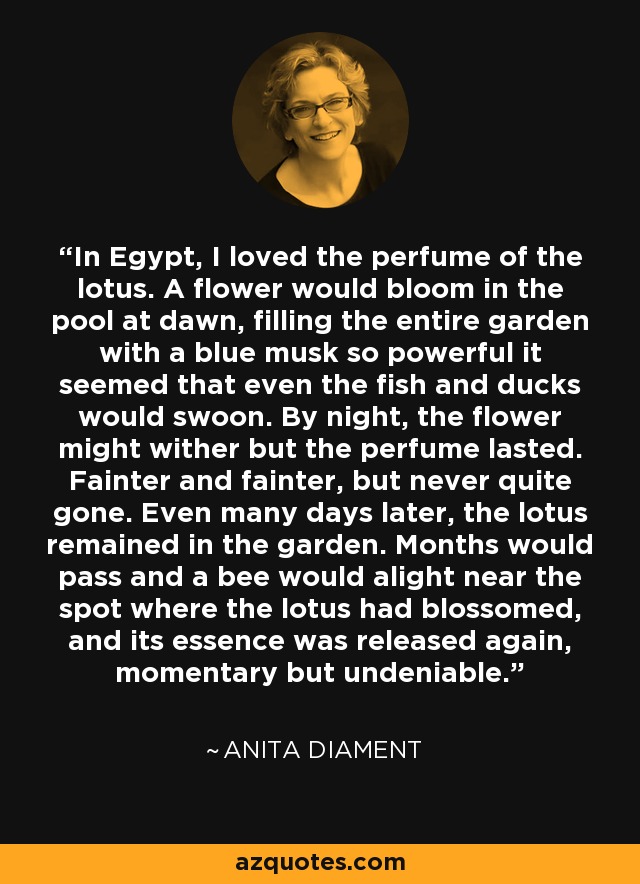 In Egypt, I loved the perfume of the lotus. A flower would bloom in the pool at dawn, filling the entire garden with a blue musk so powerful it seemed that even the fish and ducks would swoon. By night, the flower might wither but the perfume lasted. Fainter and fainter, but never quite gone. Even many days later, the lotus remained in the garden. Months would pass and a bee would alight near the spot where the lotus had blossomed, and its essence was released again, momentary but undeniable. - Anita Diament