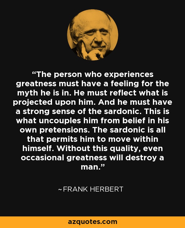 The person who experiences greatness must have a feeling for the myth he is in. He must reflect what is projected upon him. And he must have a strong sense of the sardonic. This is what uncouples him from belief in his own pretensions. The sardonic is all that permits him to move within himself. Without this quality, even occasional greatness will destroy a man. - Frank Herbert