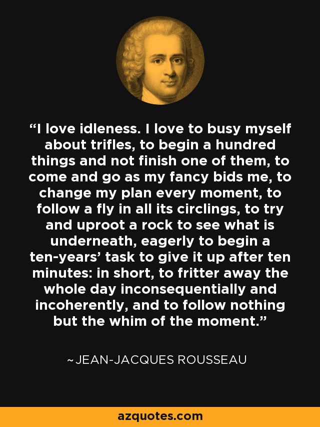 I love idleness. I love to busy myself about trifles, to begin a hundred things and not finish one of them, to come and go as my fancy bids me, to change my plan every moment, to follow a fly in all its circlings, to try and uproot a rock to see what is underneath, eagerly to begin a ten-years' task to give it up after ten minutes: in short, to fritter away the whole day inconsequentially and incoherently, and to follow nothing but the whim of the moment. - Jean-Jacques Rousseau