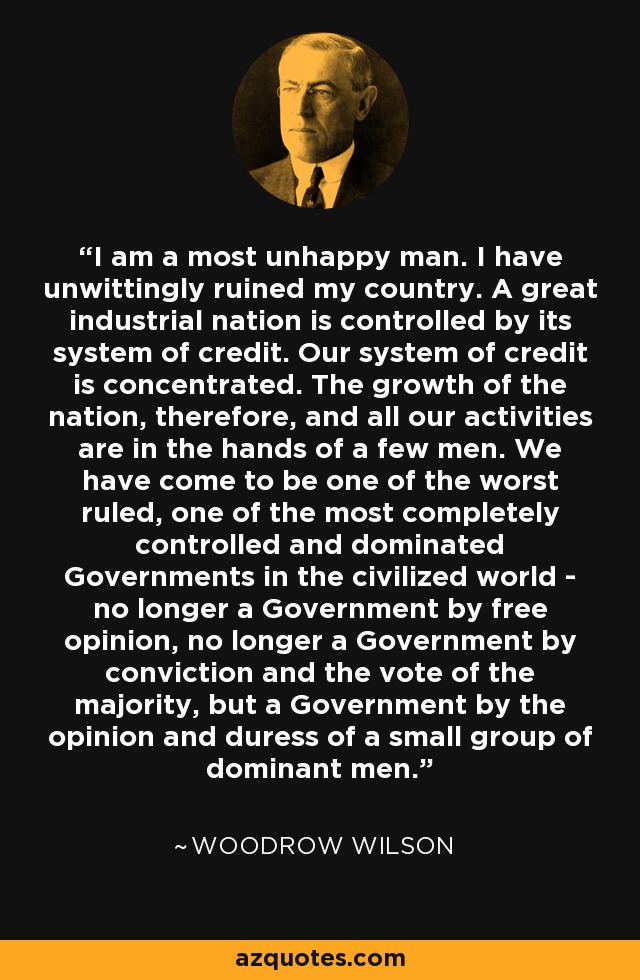 I am a most unhappy man. I have unwittingly ruined my country. A great industrial nation is controlled by its system of credit. Our system of credit is concentrated. The growth of the nation, therefore, and all our activities are in the hands of a few men. We have come to be one of the worst ruled, one of the most completely controlled and dominated Governments in the civilized world - no longer a Government by free opinion, no longer a Government by conviction and the vote of the majority, but a Government by the opinion and duress of a small group of dominant men. - Woodrow Wilson
