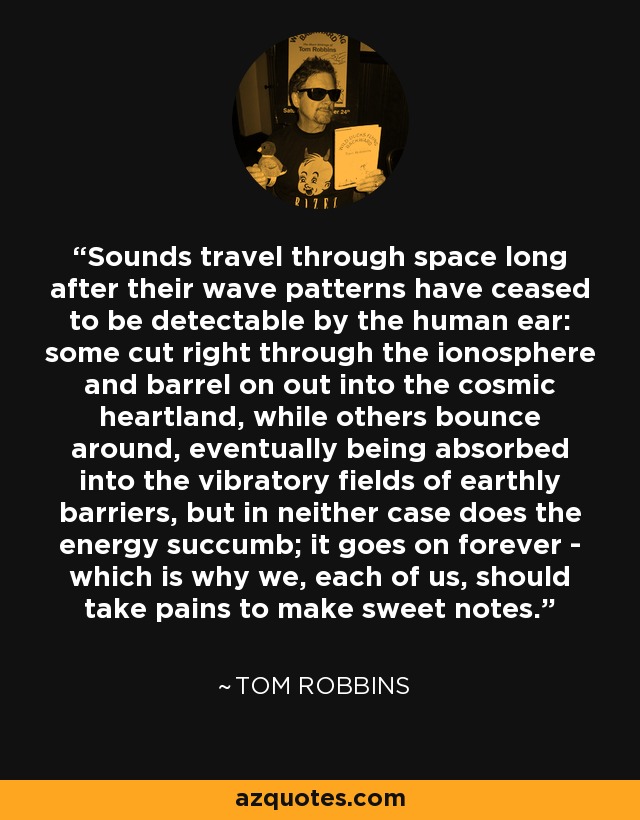 Sounds travel through space long after their wave patterns have ceased to be detectable by the human ear: some cut right through the ionosphere and barrel on out into the cosmic heartland, while others bounce around, eventually being absorbed into the vibratory fields of earthly barriers, but in neither case does the energy succumb; it goes on forever - which is why we, each of us, should take pains to make sweet notes. - Tom Robbins