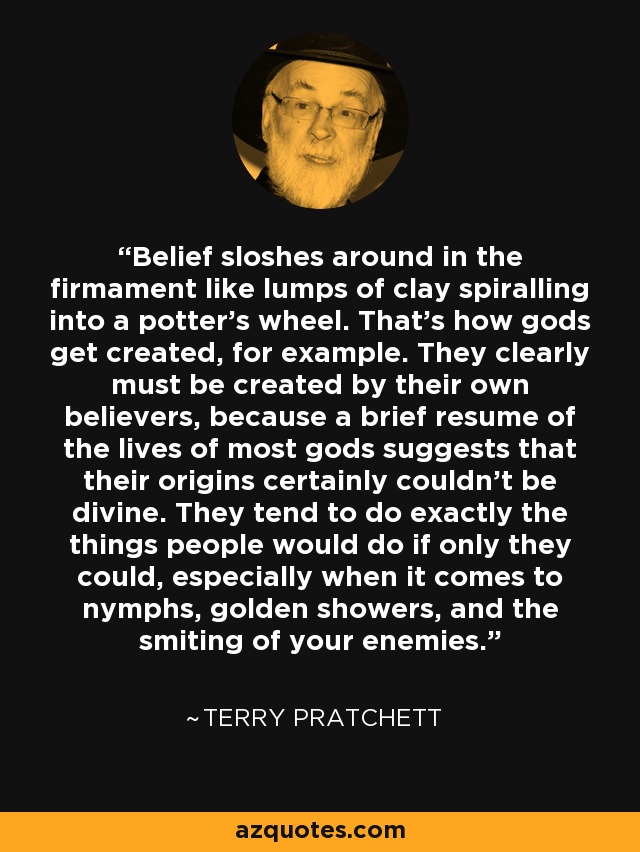 Belief sloshes around in the firmament like lumps of clay spiralling into a potter's wheel. That's how gods get created, for example. They clearly must be created by their own believers, because a brief resume of the lives of most gods suggests that their origins certainly couldn't be divine. They tend to do exactly the things people would do if only they could, especially when it comes to nymphs, golden showers, and the smiting of your enemies. - Terry Pratchett