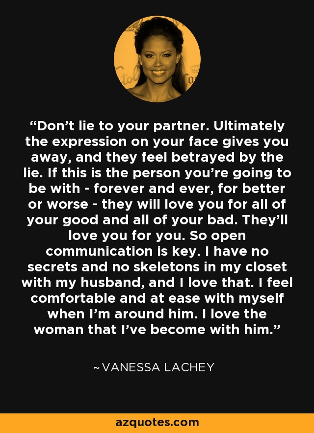 Don't lie to your partner. Ultimately the expression on your face gives you away, and they feel betrayed by the lie. If this is the person you're going to be with - forever and ever, for better or worse - they will love you for all of your good and all of your bad. They'll love you for you. So open communication is key. I have no secrets and no skeletons in my closet with my husband, and I love that. I feel comfortable and at ease with myself when I'm around him. I love the woman that I've become with him. - Vanessa Lachey