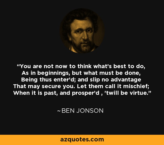 You are not now to think what's best to do, As in beginnings, but what must be done, Being thus enter'd; and slip no advantage That may secure you. Let them call it mischief; When it is past, and prosper'd , 'twill be virtue. - Ben Jonson