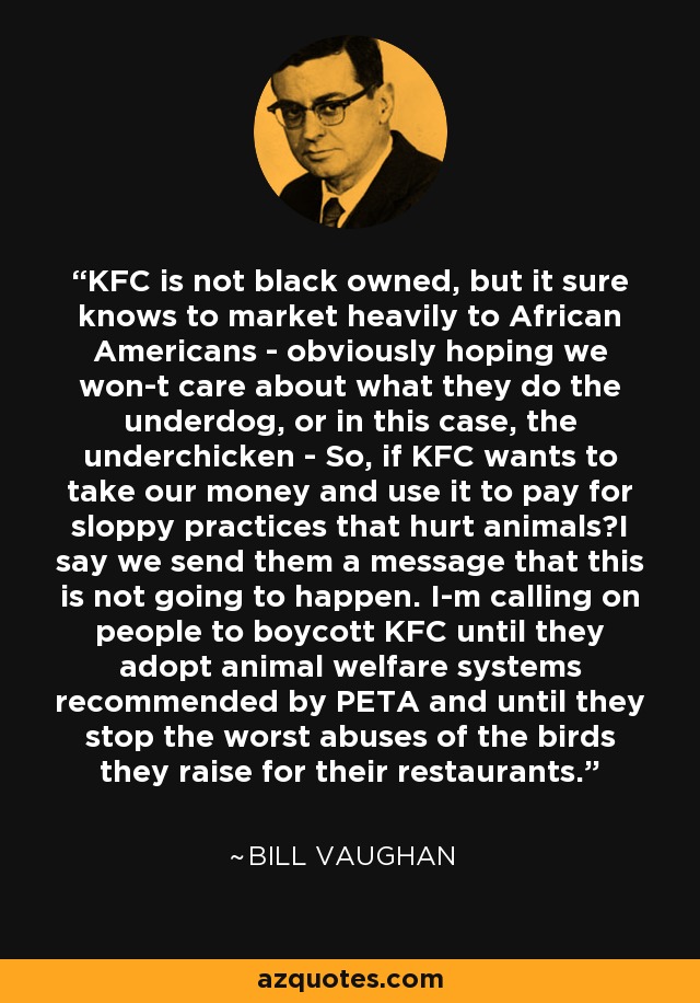 KFC is not black owned, but it sure knows to market heavily to African Americans - obviously hoping we won-t care about what they do the underdog, or in this case, the underchicken - So, if KFC wants to take our money and use it to pay for sloppy practices that hurt animals?I say we send them a message that this is not going to happen. I-m calling on people to boycott KFC until they adopt animal welfare systems recommended by PETA and until they stop the worst abuses of the birds they raise for their restaurants. - Bill Vaughan