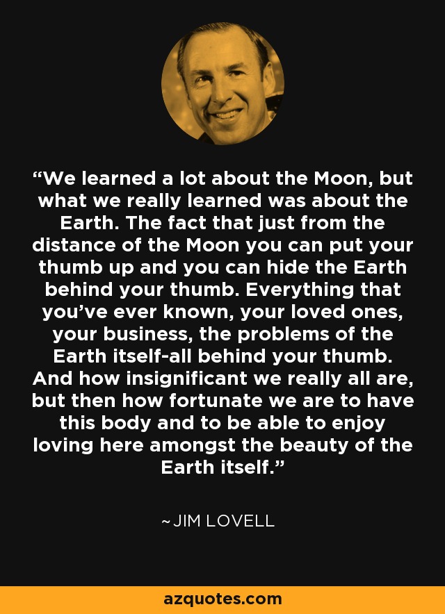 We learned a lot about the Moon, but what we really learned was about the Earth. The fact that just from the distance of the Moon you can put your thumb up and you can hide the Earth behind your thumb. Everything that you've ever known, your loved ones, your business, the problems of the Earth itself-all behind your thumb. And how insignificant we really all are, but then how fortunate we are to have this body and to be able to enjoy loving here amongst the beauty of the Earth itself. - Jim Lovell