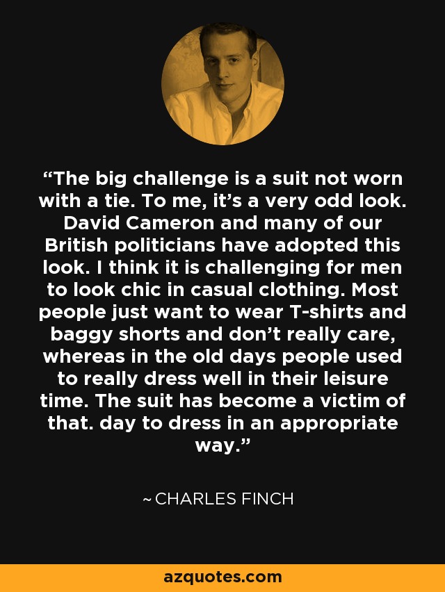 The big challenge is a suit not worn with a tie. To me, it's a very odd look. David Cameron and many of our British politicians have adopted this look. I think it is challenging for men to look chic in casual clothing. Most people just want to wear T-shirts and baggy shorts and don't really care, whereas in the old days people used to really dress well in their leisure time. The suit has become a victim of that. day to dress in an appropriate way. - Charles Finch