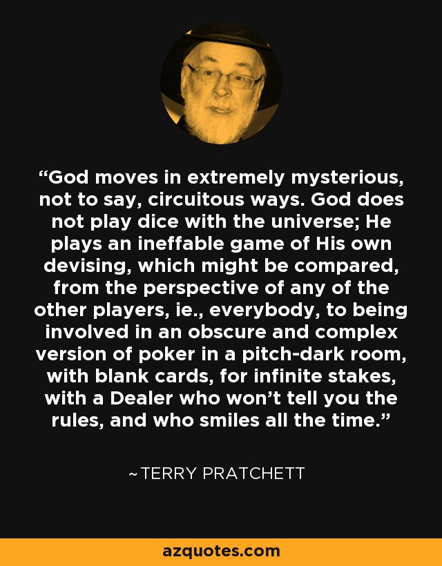 God moves in extremely mysterious, not to say, circuitous ways. God does not play dice with the universe; He plays an ineffable game of His own devising, which might be compared, from the perspective of any of the other players, ie., everybody, to being involved in an obscure and complex version of poker in a pitch-dark room, with blank cards, for infinite stakes, with a Dealer who won't tell you the rules, and who smiles all the time. - Terry Pratchett