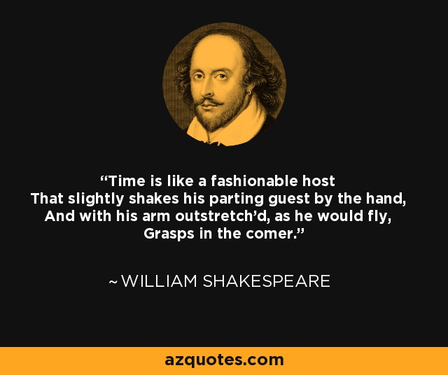 Time is like a fashionable host That slightly shakes his parting guest by the hand, And with his arm outstretch'd, as he would fly, Grasps in the comer. - William Shakespeare