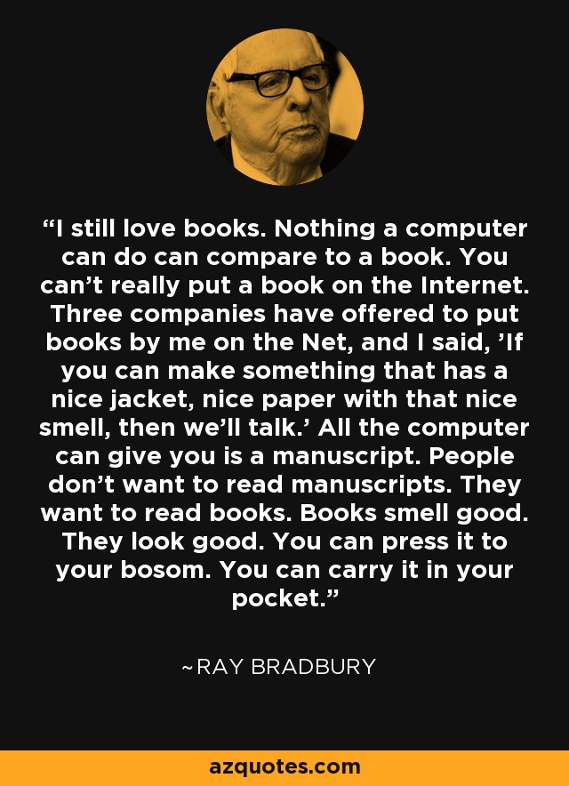 I still love books. Nothing a computer can do can compare to a book. You can't really put a book on the Internet. Three companies have offered to put books by me on the Net, and I said, 'If you can make something that has a nice jacket, nice paper with that nice smell, then we'll talk.' All the computer can give you is a manuscript. People don't want to read manuscripts. They want to read books. Books smell good. They look good. You can press it to your bosom. You can carry it in your pocket. - Ray Bradbury