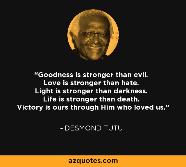 Goodness is stronger than evil. Love is stronger than hate. Light is stronger than darkness. Life is stronger than death. Victory is ours through Him who loved us. - Desmond Tutu