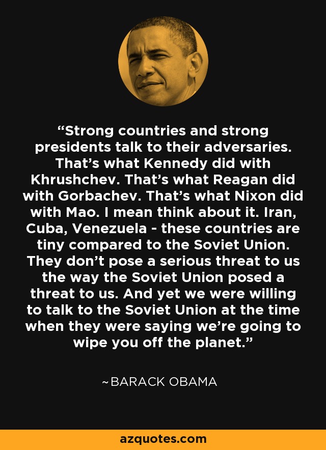 Strong countries and strong presidents talk to their adversaries. That's what Kennedy did with Khrushchev. That's what Reagan did with Gorbachev. That's what Nixon did with Mao. I mean think about it. Iran, Cuba, Venezuela - these countries are tiny compared to the Soviet Union. They don't pose a serious threat to us the way the Soviet Union posed a threat to us. And yet we were willing to talk to the Soviet Union at the time when they were saying we're going to wipe you off the planet. - Barack Obama