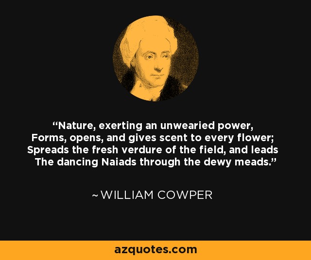 Nature, exerting an unwearied power, Forms, opens, and gives scent to every flower; Spreads the fresh verdure of the field, and leads The dancing Naiads through the dewy meads. - William Cowper