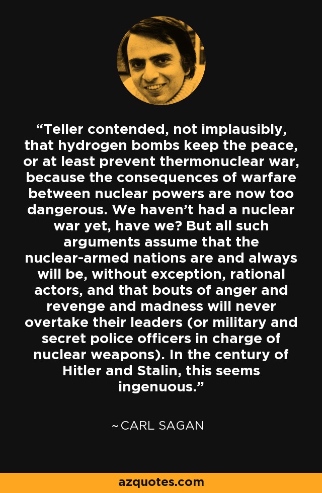 Teller contended, not implausibly, that hydrogen bombs keep the peace, or at least prevent thermonuclear war, because the consequences of warfare between nuclear powers are now too dangerous. We haven't had a nuclear war yet, have we? But all such arguments assume that the nuclear-armed nations are and always will be, without exception, rational actors, and that bouts of anger and revenge and madness will never overtake their leaders (or military and secret police officers in charge of nuclear weapons). In the century of Hitler and Stalin, this seems ingenuous. - Carl Sagan