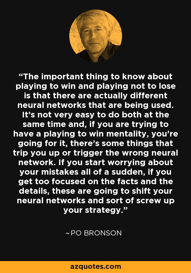 The important thing to know about playing to win and playing not to lose is that there are actually different neural networks that are being used. It's not very easy to do both at the same time and, if you are trying to have a playing to win mentality, you're going for it, there's some things that trip you up or trigger the wrong neural network. If you start worrying about your mistakes all of a sudden, if you get too focused on the facts and the details, these are going to shift your neural networks and sort of screw up your strategy. - Po Bronson