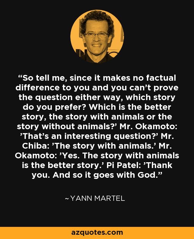 So tell me, since it makes no factual difference to you and you can't prove the question either way, which story do you prefer? Which is the better story, the story with animals or the story without animals?' Mr. Okamoto: 'That's an interesting question?' Mr. Chiba: 'The story with animals.' Mr. Okamoto: 'Yes. The story with animals is the better story.' Pi Patel: 'Thank you. And so it goes with God. - Yann Martel