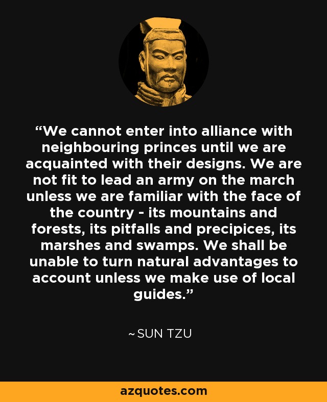 We cannot enter into alliance with neighbouring princes until we are acquainted with their designs. We are not fit to lead an army on the march unless we are familiar with the face of the country - its mountains and forests, its pitfalls and precipices, its marshes and swamps. We shall be unable to turn natural advantages to account unless we make use of local guides. - Sun Tzu