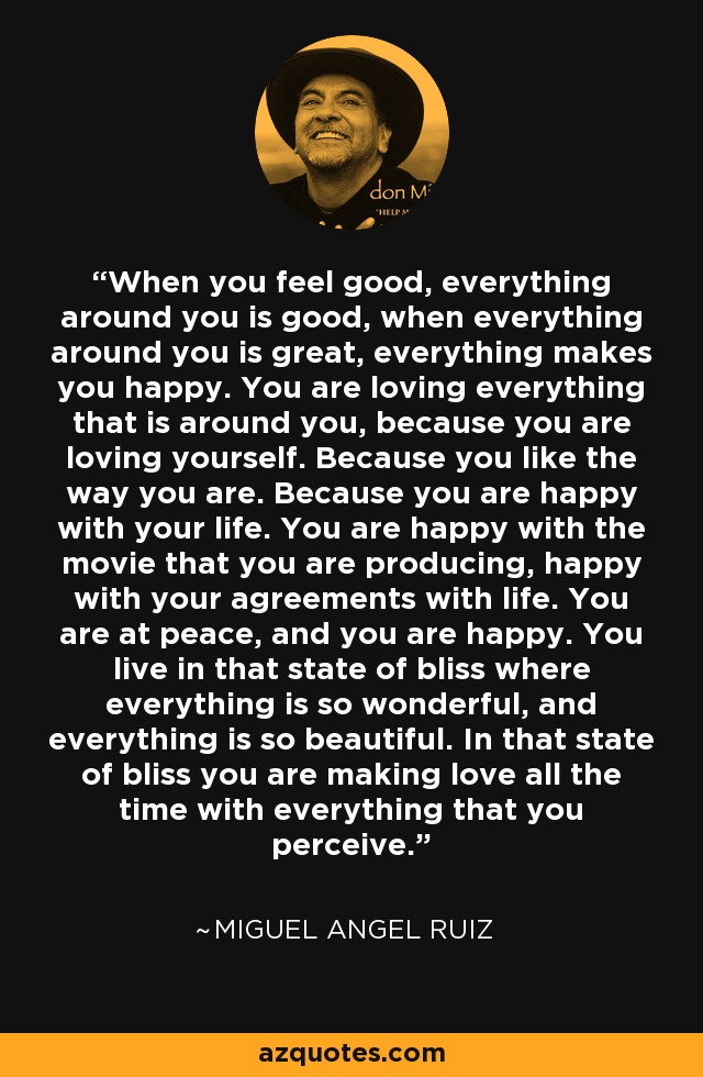 When you feel good, everything around you is good, when everything around you is great, everything makes you happy. You are loving everything that is around you, because you are loving yourself. Because you like the way you are. Because you are happy with your life. You are happy with the movie that you are producing, happy with your agreements with life. You are at peace, and you are happy. You live in that state of bliss where everything is so wonderful, and everything is so beautiful. In that state of bliss you are making love all the time with everything that you perceive. - Miguel Angel Ruiz