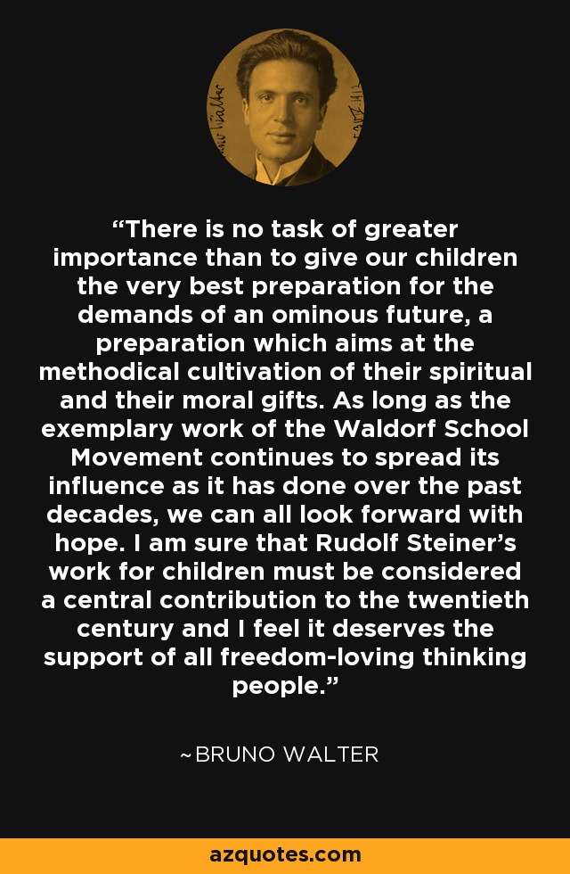 There is no task of greater importance than to give our children the very best preparation for the demands of an ominous future, a preparation which aims at the methodical cultivation of their spiritual and their moral gifts. As long as the exemplary work of the Waldorf School Movement continues to spread its influence as it has done over the past decades, we can all look forward with hope. I am sure that Rudolf Steiner’s work for children must be considered a central contribution to the twentieth century and I feel it deserves the support of all freedom-loving thinking people. - Bruno Walter