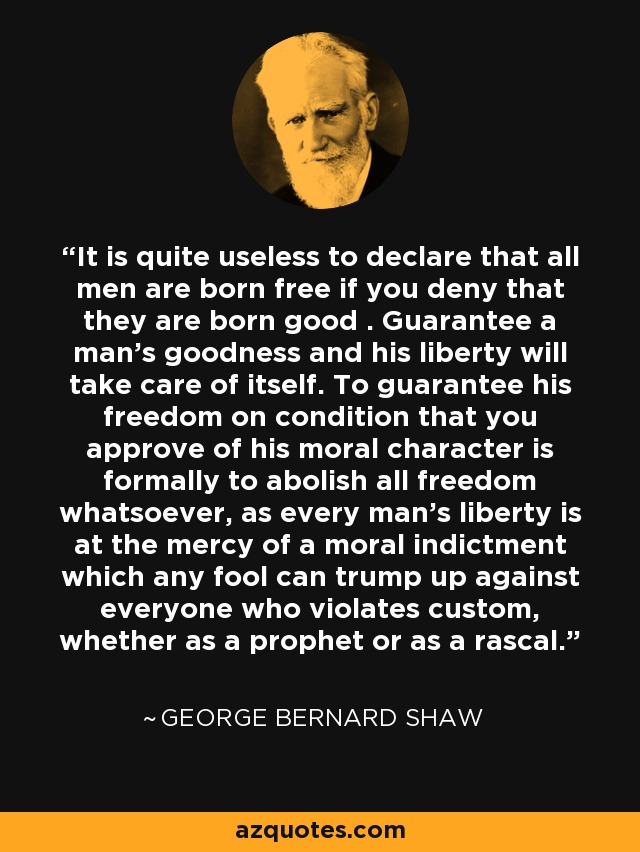 It is quite useless to declare that all men are born free if you deny that they are born good . Guarantee a man's goodness and his liberty will take care of itself. To guarantee his freedom on condition that you approve of his moral character is formally to abolish all freedom whatsoever, as every man's liberty is at the mercy of a moral indictment which any fool can trump up against everyone who violates custom, whether as a prophet or as a rascal. - George Bernard Shaw