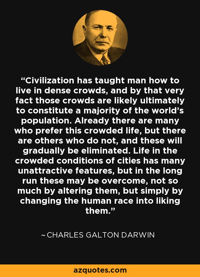 Civilization has taught man how to live in dense crowds, and by that very fact those crowds are likely ultimately to constitute a majority of the world’s population. Already there are many who prefer this crowded life, but there are others who do not, and these will gradually be eliminated. Life in the crowded conditions of cities has many unattractive features, but in the long run these may be overcome, not so much by altering them, but simply by changing the human race into liking them. - Charles Galton Darwin