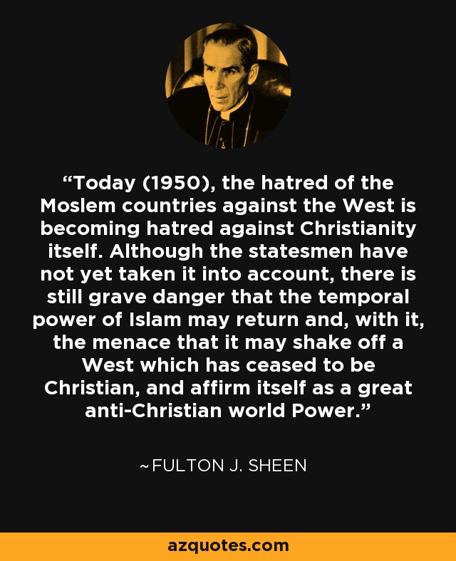 Today (1950), the hatred of the Moslem countries against the West is becoming hatred against Christianity itself. Although the statesmen have not yet taken it into account, there is still grave danger that the temporal power of Islam may return and, with it, the menace that it may shake off a West which has ceased to be Christian, and affirm itself as a great anti-Christian world Power. - Fulton J. Sheen