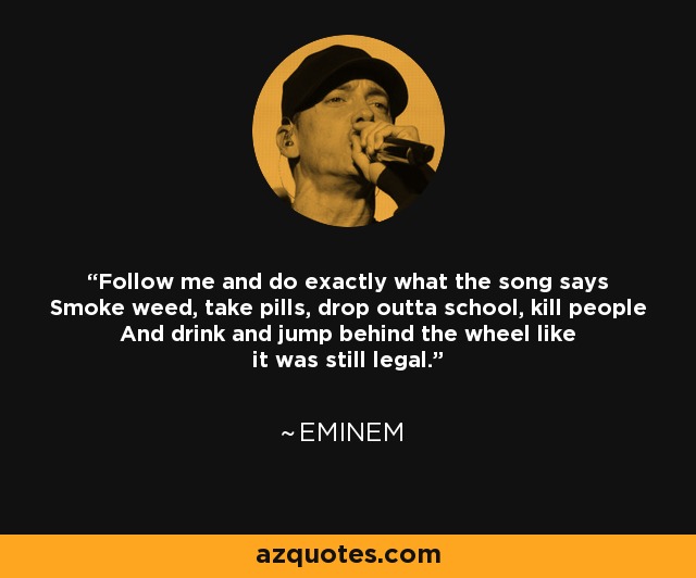 Follow me and do exactly what the song says Smoke weed, take pills, drop outta school, kill people And drink and jump behind the wheel like it was still legal. - Eminem