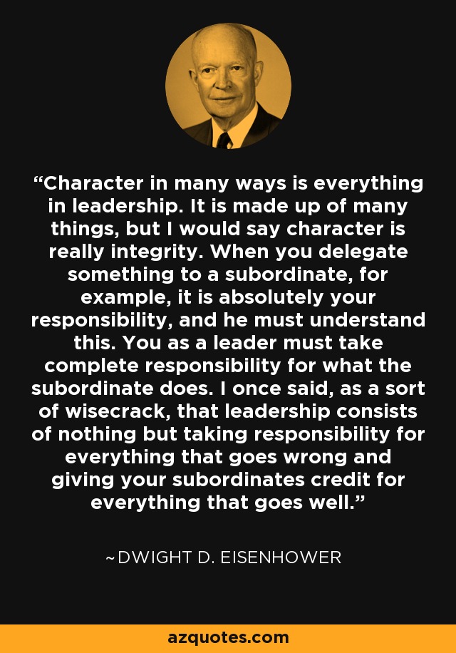 Character in many ways is everything in leadership. It is made up of many things, but I would say character is really integrity. When you delegate something to a subordinate, for example, it is absolutely your responsibility, and he must understand this. You as a leader must take complete responsibility for what the subordinate does. I once said, as a sort of wisecrack, that leadership consists of nothing but taking responsibility for everything that goes wrong and giving your subordinates credit for everything that goes well. - Dwight D. Eisenhower