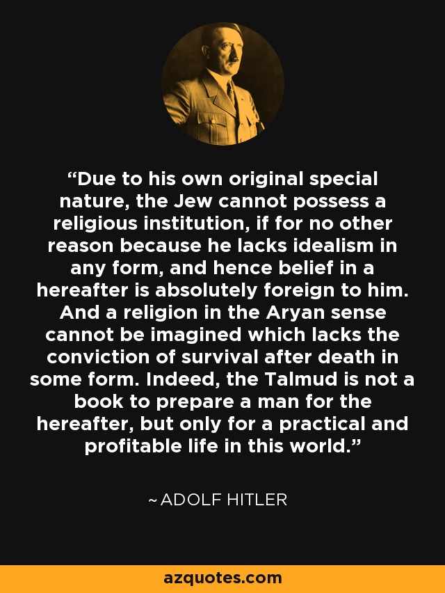 Due to his own original special nature, the Jew cannot possess a religious institution, if for no other reason because he lacks idealism in any form, and hence belief in a hereafter is absolutely foreign to him. And a religion in the Aryan sense cannot be imagined which lacks the conviction of survival after death in some form. Indeed, the Talmud is not a book to prepare a man for the hereafter, but only for a practical and profitable life in this world. - Adolf Hitler