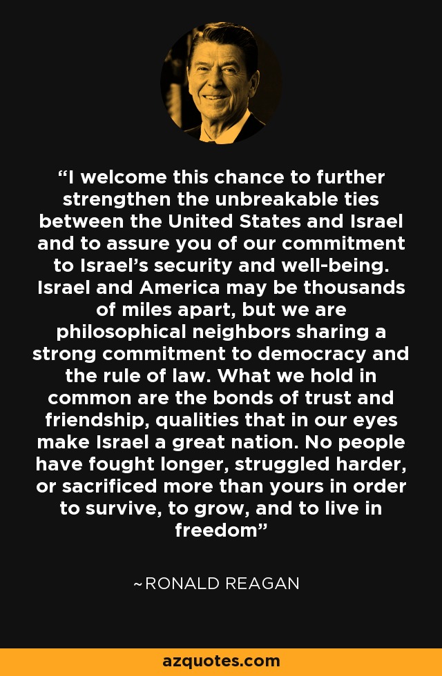 I welcome this chance to further strengthen the unbreakable ties between the United States and Israel and to assure you of our commitment to Israel's security and well-being. Israel and America may be thousands of miles apart, but we are philosophical neighbors sharing a strong commitment to democracy and the rule of law. What we hold in common are the bonds of trust and friendship, qualities that in our eyes make Israel a great nation. No people have fought longer, struggled harder, or sacrificed more than yours in order to survive, to grow, and to live in freedom - Ronald Reagan