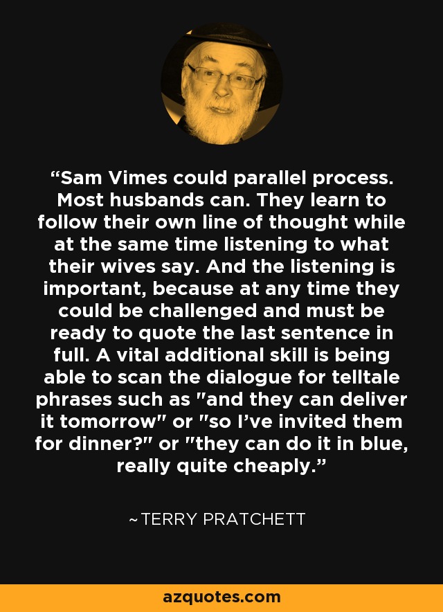 Sam Vimes could parallel process. Most husbands can. They learn to follow their own line of thought while at the same time listening to what their wives say. And the listening is important, because at any time they could be challenged and must be ready to quote the last sentence in full. A vital additional skill is being able to scan the dialogue for telltale phrases such as 
