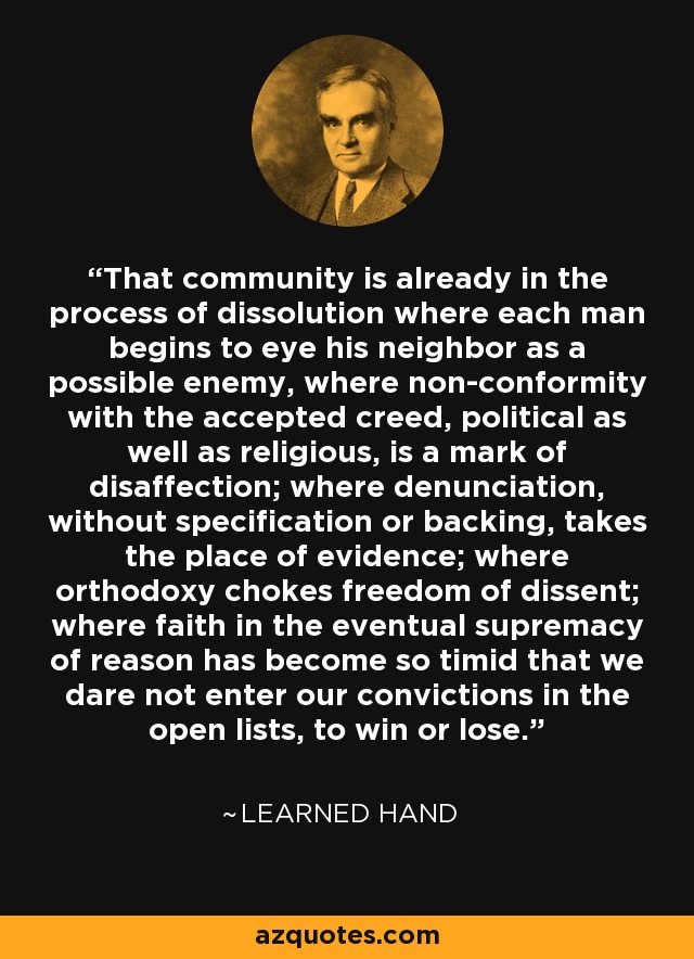 That community is already in the process of dissolution where each man begins to eye his neighbor as a possible enemy, where non-conformity with the accepted creed, political as well as religious, is a mark of disaffection; where denunciation, without specification or backing, takes the place of evidence; where orthodoxy chokes freedom of dissent; where faith in the eventual supremacy of reason has become so timid that we dare not enter our convictions in the open lists, to win or lose. - Learned Hand
