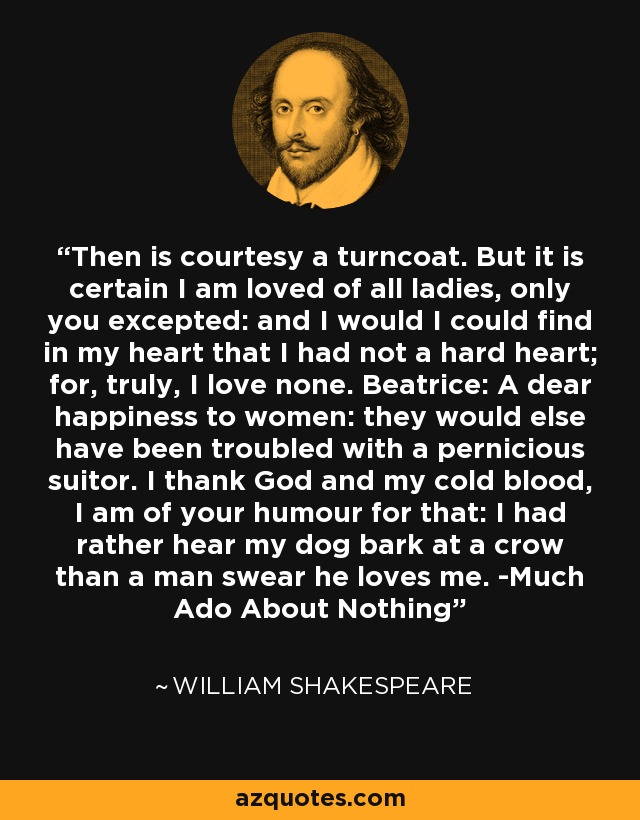 Then is courtesy a turncoat. But it is certain I am loved of all ladies, only you excepted: and I would I could find in my heart that I had not a hard heart; for, truly, I love none. Beatrice: A dear happiness to women: they would else have been troubled with a pernicious suitor. I thank God and my cold blood, I am of your humour for that: I had rather hear my dog bark at a crow than a man swear he loves me. -Much Ado About Nothing - William Shakespeare