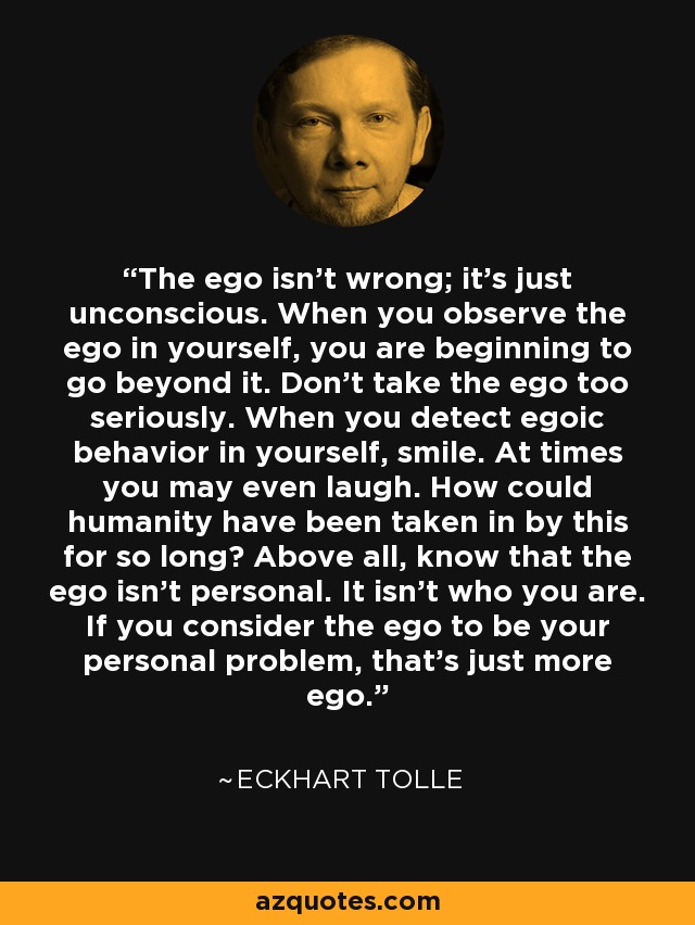 The ego isn't wrong; it's just unconscious. When you observe the ego in yourself, you are beginning to go beyond it. Don't take the ego too seriously. When you detect egoic behavior in yourself, smile. At times you may even laugh. How could humanity have been taken in by this for so long? Above all, know that the ego isn't personal. It isn't who you are. If you consider the ego to be your personal problem, that's just more ego. - Eckhart Tolle