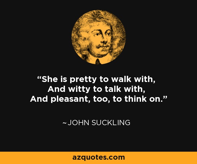 She is pretty to walk with, And witty to talk with, And pleasant, too, to think on. - John Suckling