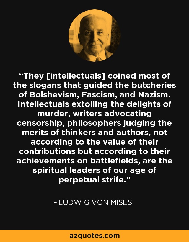 They [intellectuals] coined most of the slogans that guided the butcheries of Bolshevism, Fascism, and Nazism. Intellectuals extolling the delights of murder, writers advocating censorship, philosophers judging the merits of thinkers and authors, not according to the value of their contributions but according to their achievements on battlefields, are the spiritual leaders of our age of perpetual strife. - Ludwig von Mises