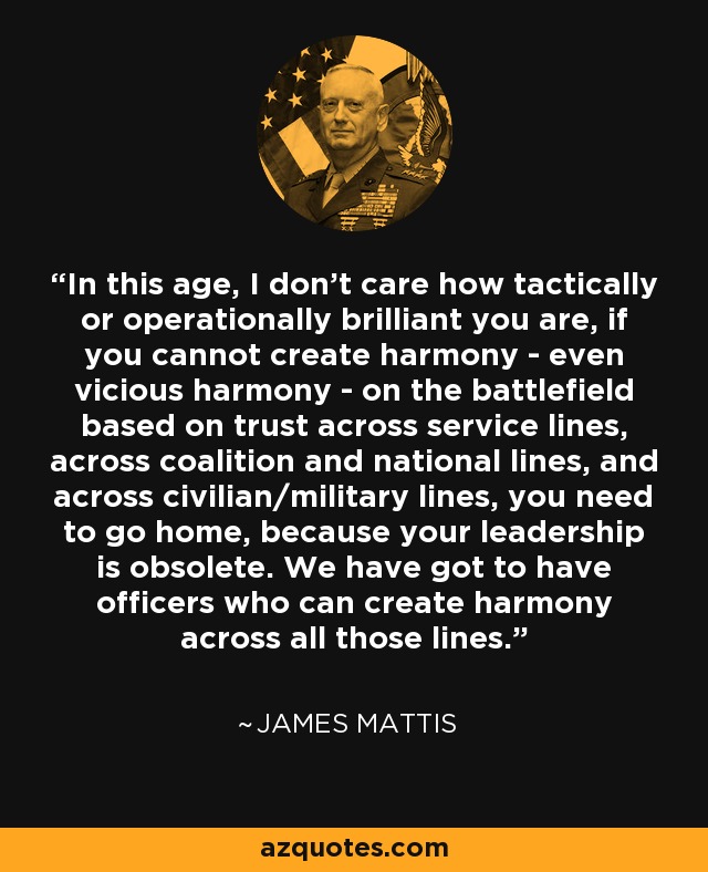 In this age, I don't care how tactically or operationally brilliant you are, if you cannot create harmony - even vicious harmony - on the battlefield based on trust across service lines, across coalition and national lines, and across civilian/military lines, you need to go home, because your leadership is obsolete. We have got to have officers who can create harmony across all those lines. - James Mattis