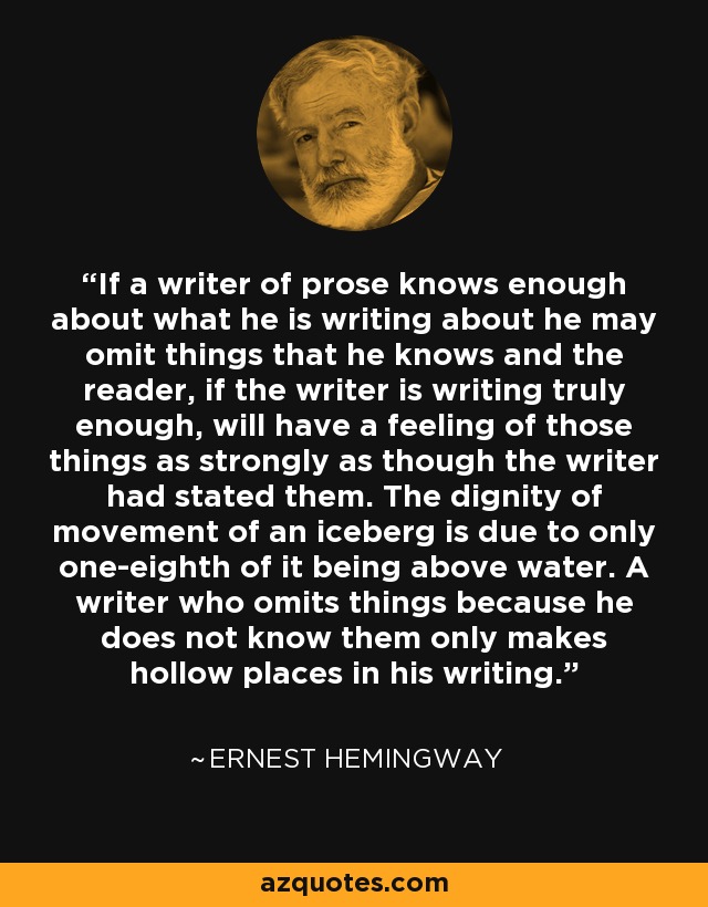 If a writer of prose knows enough about what he is writing about he may omit things that he knows and the reader, if the writer is writing truly enough, will have a feeling of those things as strongly as though the writer had stated them. The dignity of movement of an iceberg is due to only one-eighth of it being above water. A writer who omits things because he does not know them only makes hollow places in his writing. - Ernest Hemingway