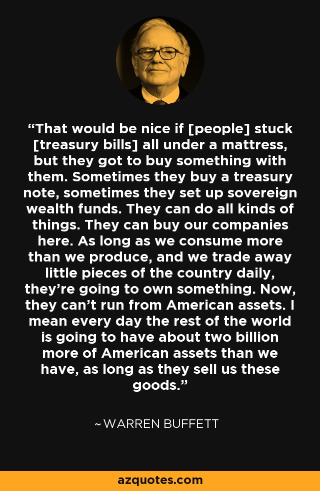 That would be nice if [people] stuck [treasury bills] all under a mattress, but they got to buy something with them. Sometimes they buy a treasury note, sometimes they set up sovereign wealth funds. They can do all kinds of things. They can buy our companies here. As long as we consume more than we produce, and we trade away little pieces of the country daily, they're going to own something. Now, they can't run from American assets. I mean every day the rest of the world is going to have about two billion more of American assets than we have, as long as they sell us these goods. - Warren Buffett
