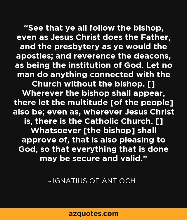 See that ye all follow the bishop, even as Jesus Christ does the Father, and the presbytery as ye would the apostles; and reverence the deacons, as being the institution of God. Let no man do anything connected with the Church without the bishop. [] Wherever the bishop shall appear, there let the multitude [of the people] also be; even as, wherever Jesus Christ is, there is the Catholic Church. [] Whatsoever [the bishop] shall approve of, that is also pleasing to God, so that everything that is done may be secure and valid. - Ignatius of Antioch