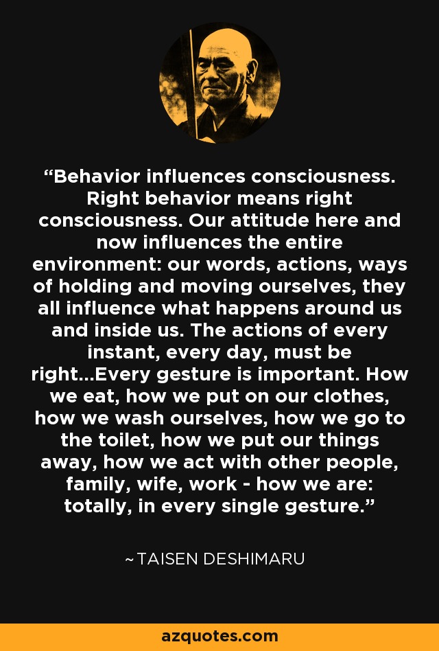 Behavior influences consciousness. Right behavior means right consciousness. Our attitude here and now influences the entire environment: our words, actions, ways of holding and moving ourselves, they all influence what happens around us and inside us. The actions of every instant, every day, must be right...Every gesture is important. How we eat, how we put on our clothes, how we wash ourselves, how we go to the toilet, how we put our things away, how we act with other people, family, wife, work - how we are: totally, in every single gesture. - Taisen Deshimaru