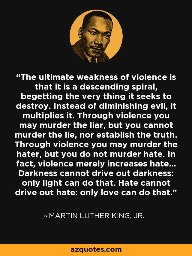 The ultimate weakness of violence is that it is a descending spiral, begetting the very thing it seeks to destroy. Instead of diminishing evil, it multiplies it. Through violence you may murder the liar, but you cannot murder the lie, nor establish the truth. Through violence you may murder the hater, but you do not murder hate. In fact, violence merely increases hate... Darkness cannot drive out darkness: only light can do that. Hate cannot drive out hate: only love can do that. - Martin Luther King, Jr.