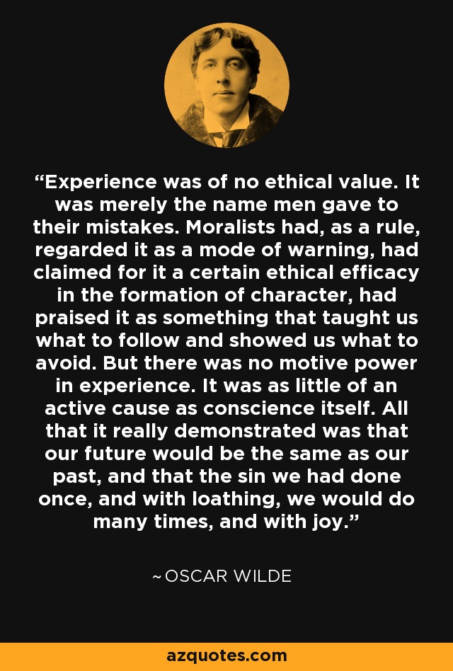 Experience was of no ethical value. It was merely the name men gave to their mistakes. Moralists had, as a rule, regarded it as a mode of warning, had claimed for it a certain ethical efficacy in the formation of character, had praised it as something that taught us what to follow and showed us what to avoid. But there was no motive power in experience. It was as little of an active cause as conscience itself. All that it really demonstrated was that our future would be the same as our past, and that the sin we had done once, and with loathing, we would do many times, and with joy. - Oscar Wilde