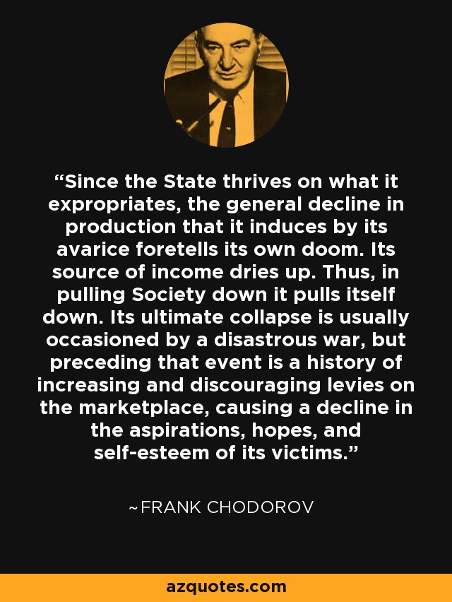 Since the State thrives on what it expropriates, the general decline in production that it induces by its avarice foretells its own doom. Its source of income dries up. Thus, in pulling Society down it pulls itself down. Its ultimate collapse is usually occasioned by a disastrous war, but preceding that event is a history of increasing and discouraging levies on the marketplace, causing a decline in the aspirations, hopes, and self-esteem of its victims. - Frank Chodorov