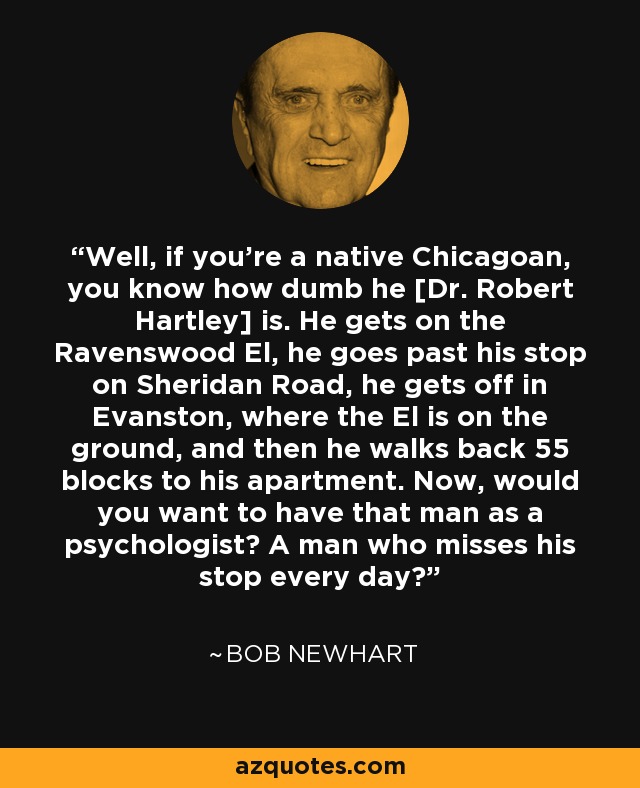 Well, if you’re a native Chicagoan, you know how dumb he [Dr. Robert Hartley] is. He gets on the Ravenswood El, he goes past his stop on Sheridan Road, he gets off in Evanston, where the El is on the ground, and then he walks back 55 blocks to his apartment. Now, would you want to have that man as a psychologist? A man who misses his stop every day? - Bob Newhart