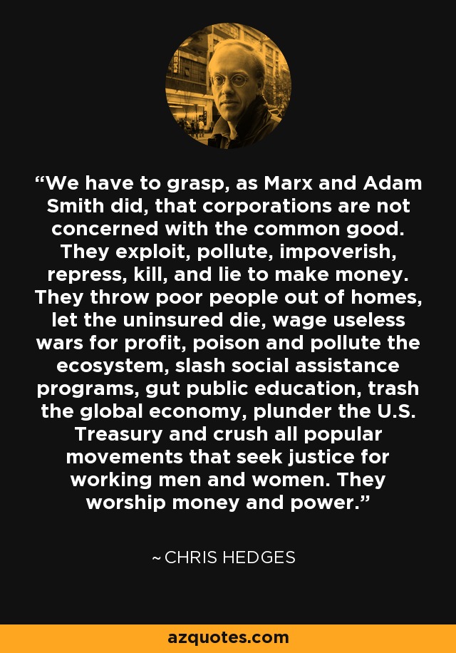 We have to grasp, as Marx and Adam Smith did, that corporations are not concerned with the common good. They exploit, pollute, impoverish, repress, kill, and lie to make money. They throw poor people out of homes, let the uninsured die, wage useless wars for profit, poison and pollute the ecosystem, slash social assistance programs, gut public education, trash the global economy, plunder the U.S. Treasury and crush all popular movements that seek justice for working men and women. They worship money and power. - Chris Hedges